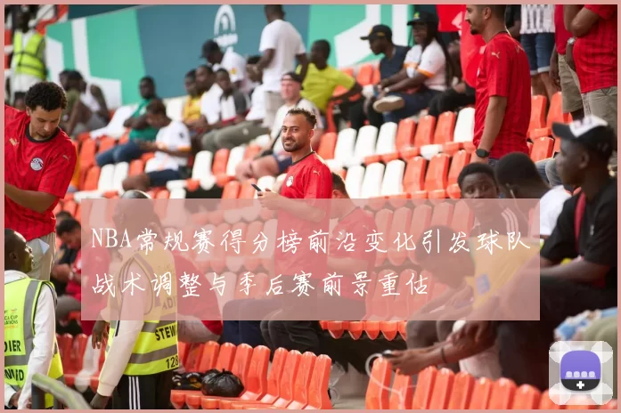 NBA常规赛得分榜前沿变化引发球队战术调整与季后赛前景重估