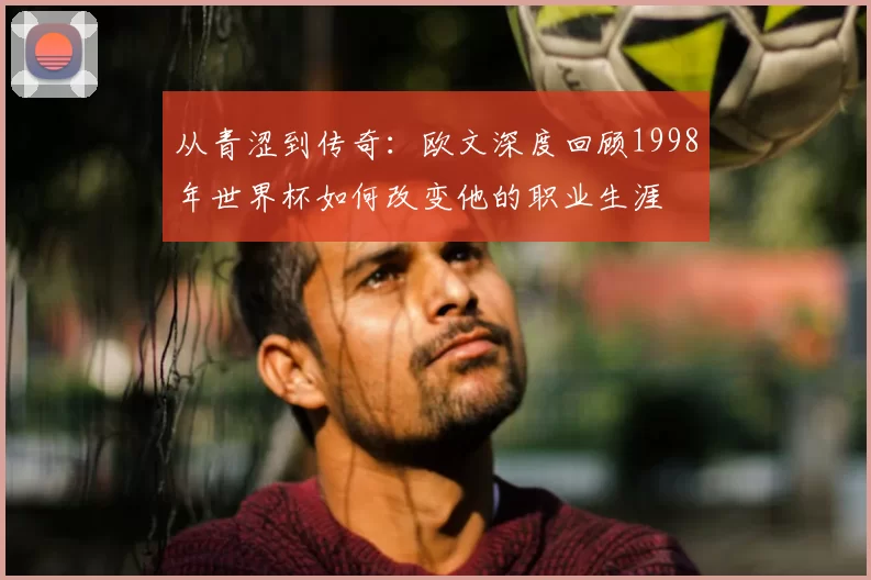 从青涩到传奇：欧文深度回顾1998年世界杯如何改变他的职业生涯