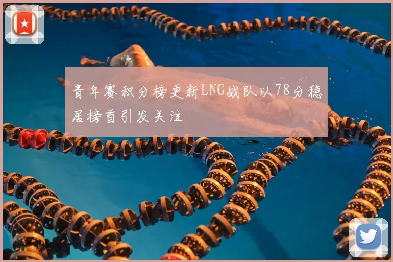 青年赛积分榜更新LNG战队以78分稳居榜首引发关注