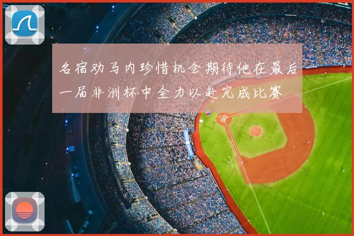 名宿劝马内珍惜机会期待他在最后一届非洲杯中全力以赴完成比赛