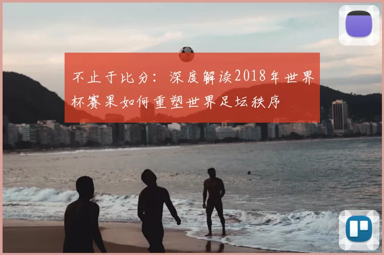 不止于比分：深度解读2018年世界杯赛果如何重塑世界足坛秩序