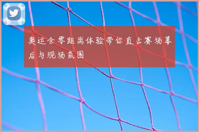 奥运会零距离体验带你直击赛场幕后与现场氛围
