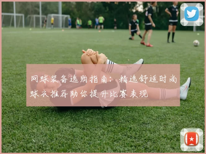 网球装备选购指南：精选舒适时尚球衣推荐助你提升比赛表现