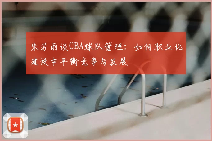 朱芳雨谈CBA球队管理：如何职业化建设中平衡竞争与发展