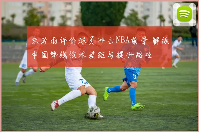 朱芳雨评价球员冲击NBA前景 解读中国锋线技术差距与提升路径
