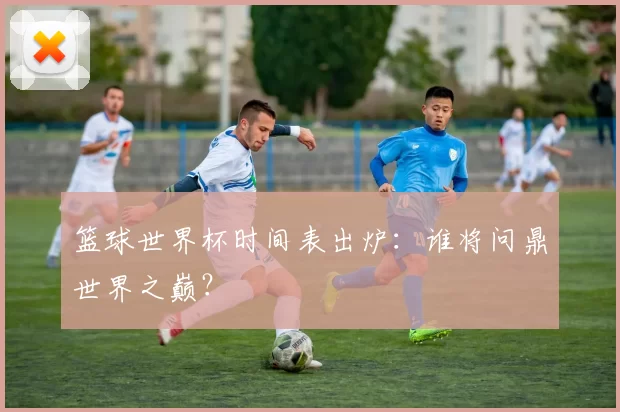 篮球世界杯时间表出炉：谁将问鼎世界之巅？