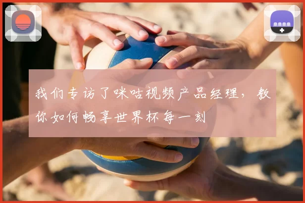 我们专访了咪咕视频产品经理,教你如何畅享世界杯每一刻