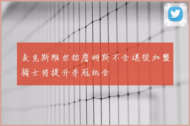 麦克斯维尔称詹姆斯不会退役加盟骑士将提升夺冠机会