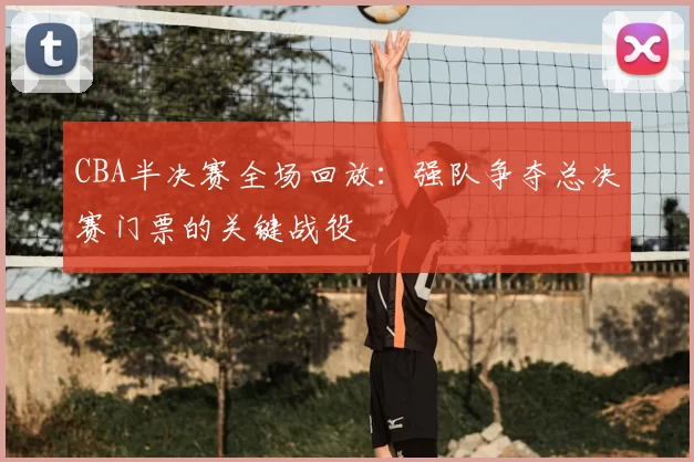 CBA半决赛全场回放:强队争夺总决赛门票的关键战役