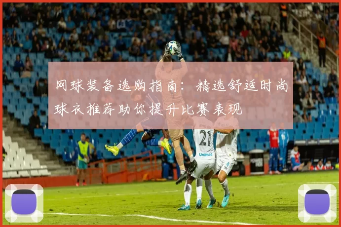 网球装备选购指南：精选舒适时尚球衣推荐助你提升比赛表现