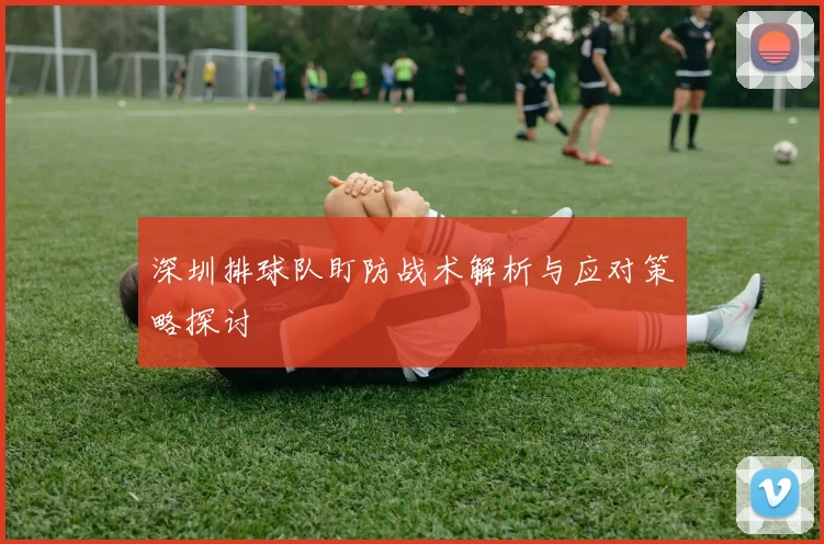 深圳排球队盯防战术解析与应对策略探讨
