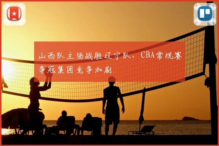 山西队主场战胜辽宁队，CBA常规赛争冠集团竞争加剧