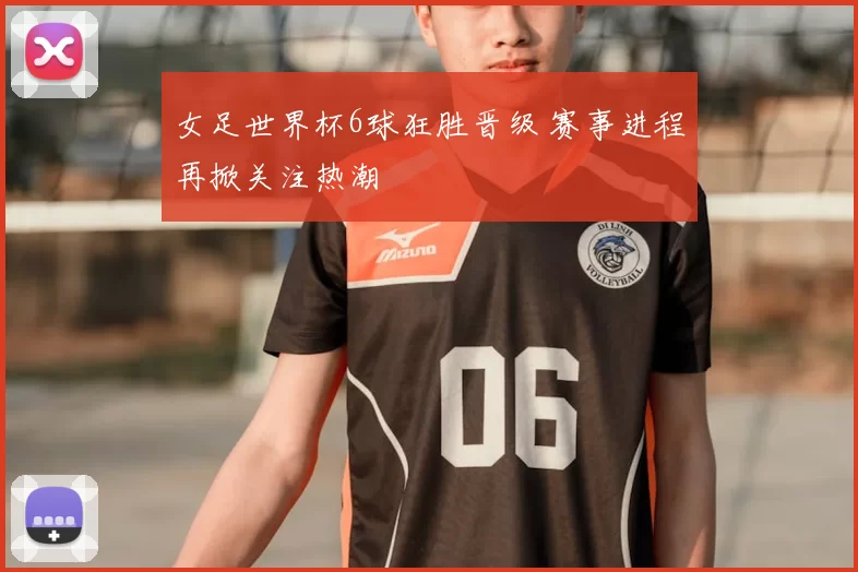 女足世界杯6球狂胜晋级 赛事进程再掀关注热潮