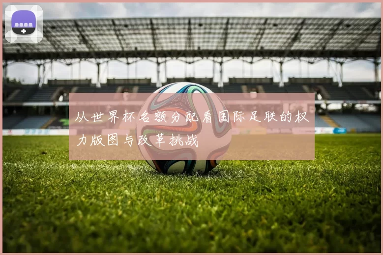 从世界杯名额分配看国际足联的权力版图与改革挑战