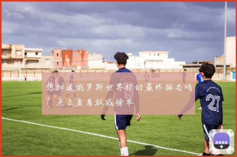 想知道俄罗斯世界杯的最终排名吗？点击查看权威榜单