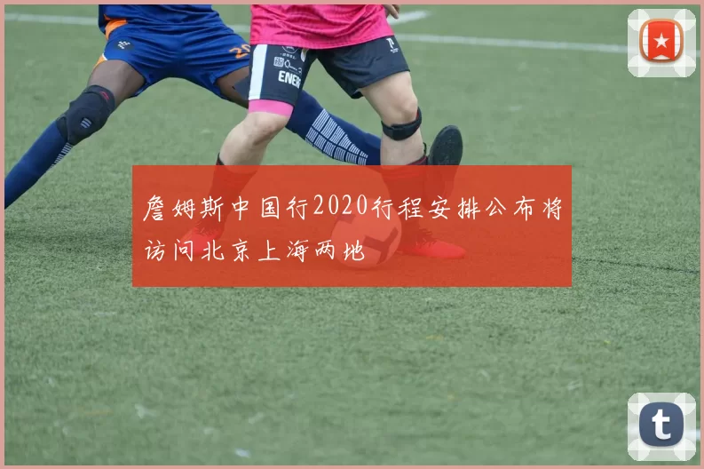 詹姆斯中国行2020行程安排公布将访问北京上海两地