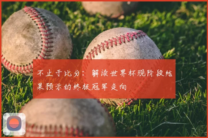 不止于比分：解读世界杯现阶段结果预示的终极冠军走向