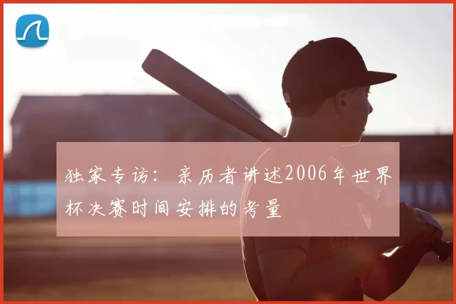 独家专访:亲历者讲述2006年世界杯决赛时间安排的考量