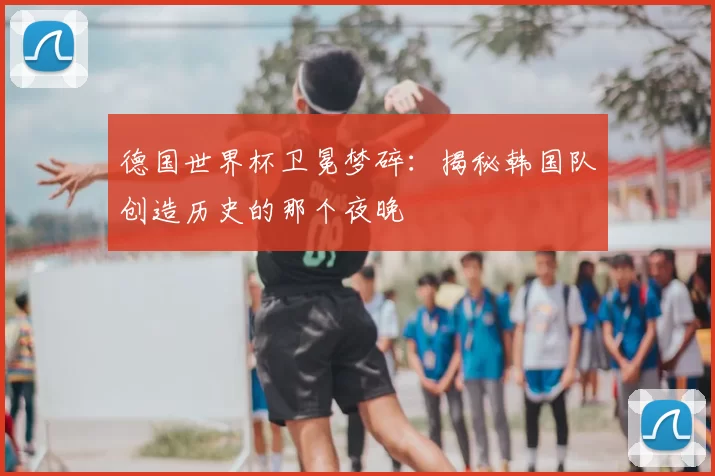 德国世界杯卫冕梦碎:揭秘韩国队创造历史的那个夜晚