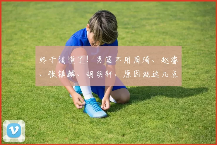 终于搞懂了！男篮不用周琦、赵睿、张镇麟、胡明轩，原因就这几点