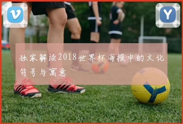 独家解读2018世界杯海报中的文化符号与寓意