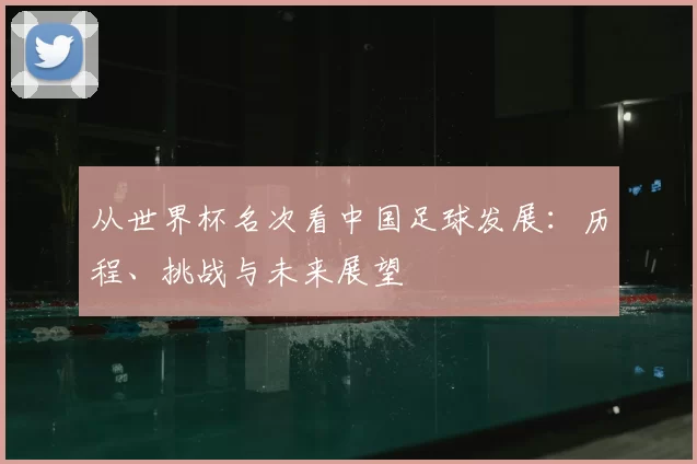 从世界杯名次看中国足球发展：历程、挑战与未来展望