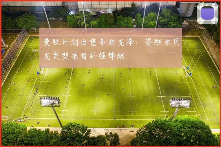 曼联计划出售齐尔克泽,签维尔贝克类型老将补强锋线
