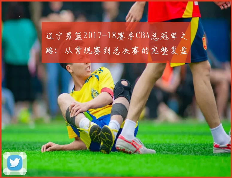 辽宁男篮2017-18赛季CBA总冠军之路：从常规赛到总决赛的完整复盘