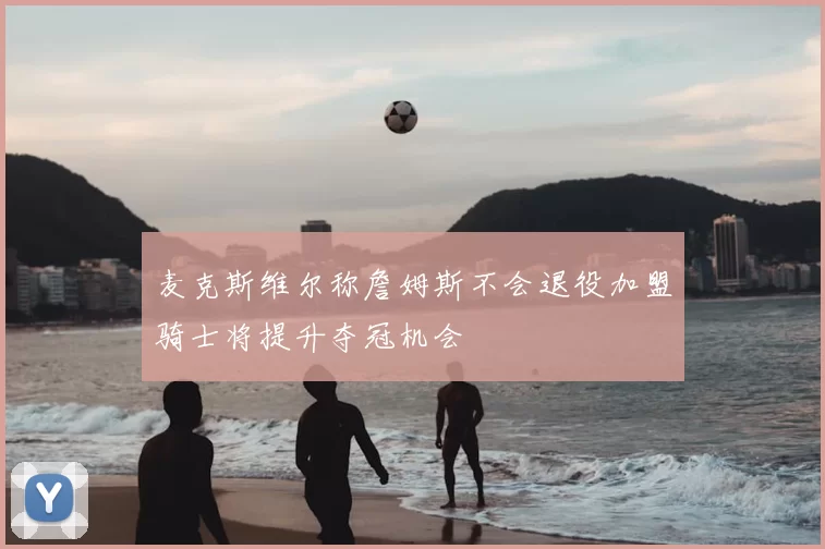 麦克斯维尔称詹姆斯不会退役加盟骑士将提升夺冠机会