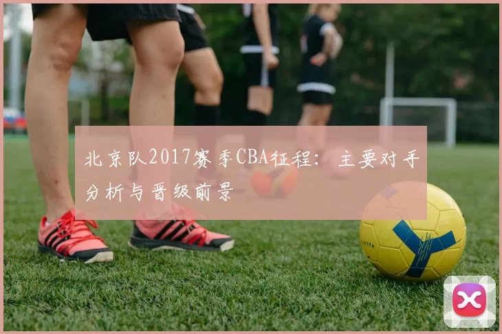 北京队2017赛季CBA征程：主要对手分析与晋级前景