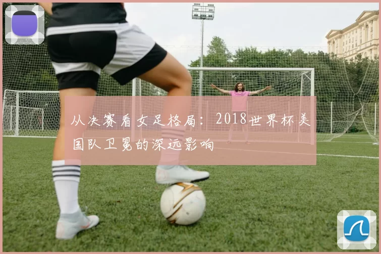 从决赛看女足格局:2018世界杯美国队卫冕的深远影响
