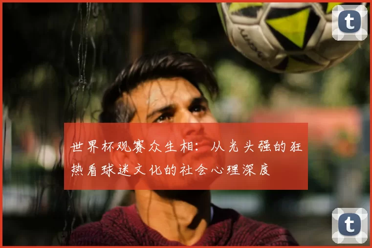 世界杯观赛众生相：从光头强的狂热看球迷文化的社会心理深度