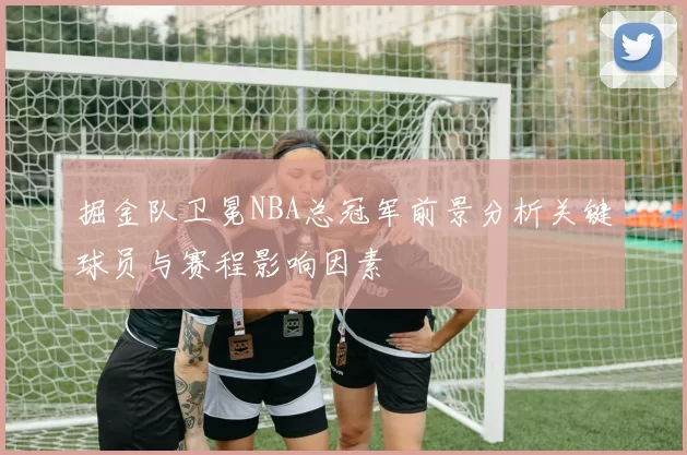 掘金队卫冕NBA总冠军前景分析关键球员与赛程影响因素
