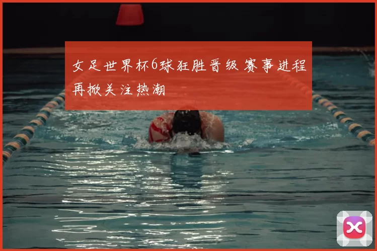 女足世界杯6球狂胜晋级 赛事进程再掀关注热潮