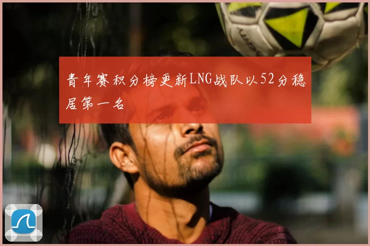 青年赛积分榜更新LNG战队以52分稳居第一名
