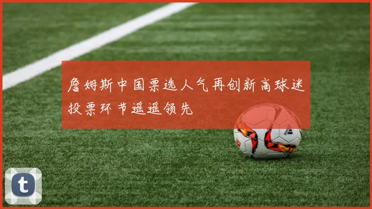詹姆斯中国票选人气再创新高球迷投票环节遥遥领先