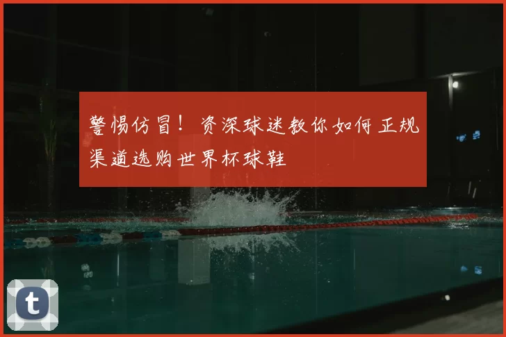 警惕仿冒！资深球迷教你如何正规渠道选购世界杯球鞋