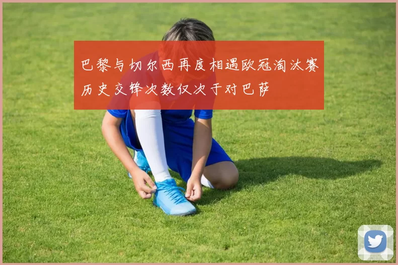 巴黎与切尔西再度相遇欧冠淘汰赛历史交锋次数仅次于对巴萨