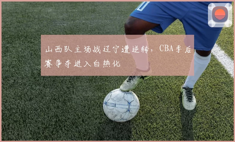山西队主场战辽宁遭逆转，CBA季后赛争夺进入白热化