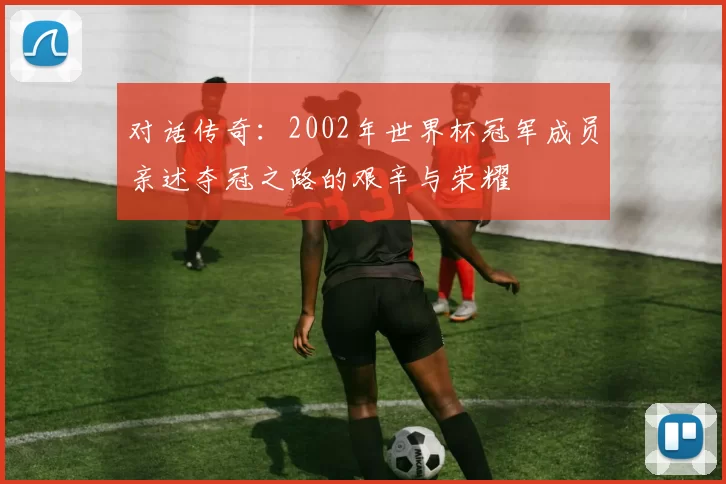 对话传奇：2002年世界杯冠军成员亲述夺冠之路的艰辛与荣耀