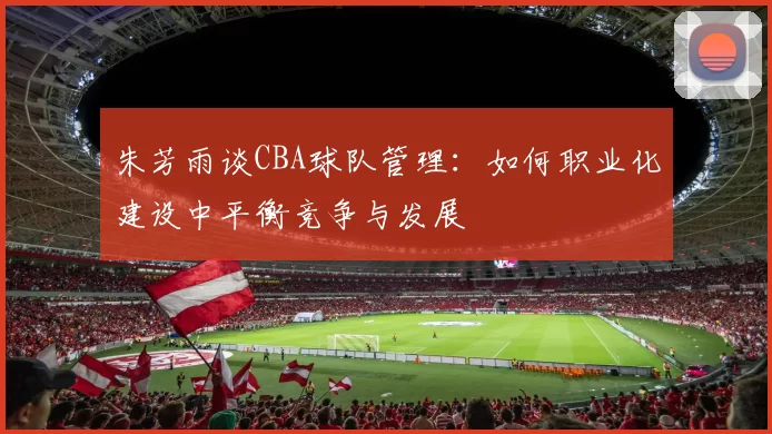 朱芳雨谈CBA球队管理：如何职业化建设中平衡竞争与发展