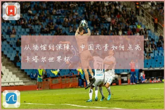 从场馆到保障:中国元素如何点亮卡塔尔世界杯