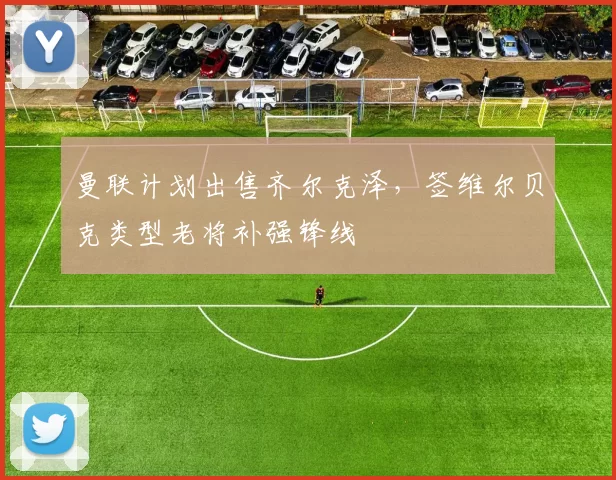 曼联计划出售齐尔克泽,签维尔贝克类型老将补强锋线