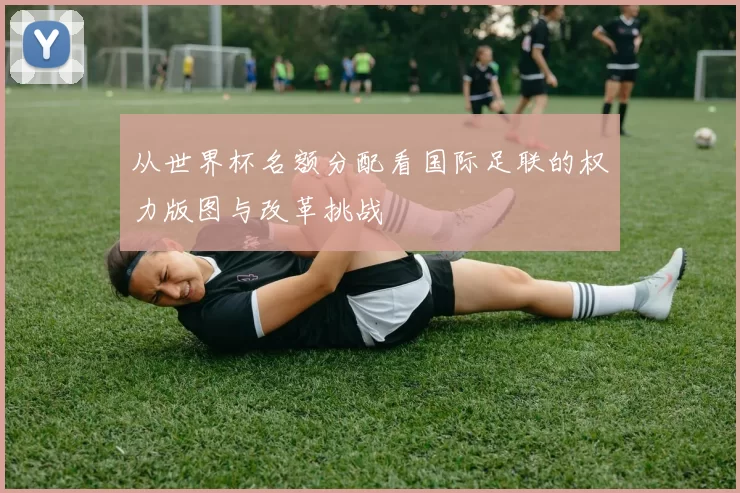 从世界杯名额分配看国际足联的权力版图与改革挑战