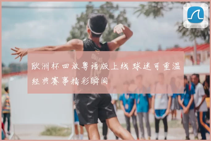欧洲杯回放粤语版上线 球迷可重温经典赛事精彩瞬间