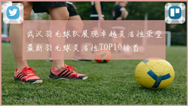 武汉羽毛球队展现卓越灵活性荣登最新羽毛球灵活性TOP10榜首