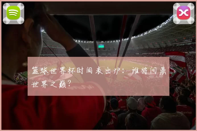 篮球世界杯时间表出炉：谁将问鼎世界之巅？