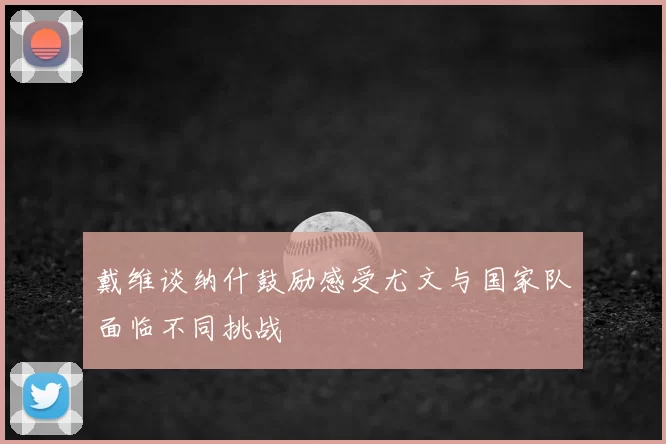 戴维谈纳什鼓励感受尤文与国家队面临不同挑战