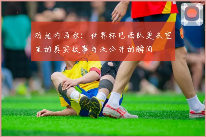对话内马尔：世界杯巴西队更衣室里的真实故事与未公开的瞬间
