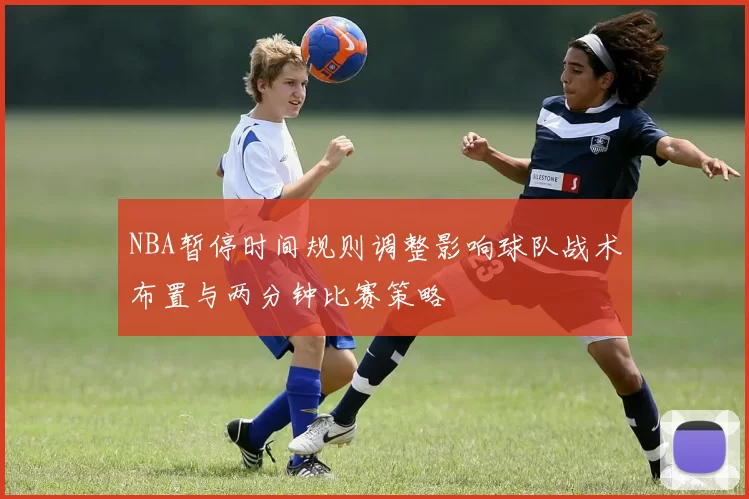 NBA暂停时间规则调整影响球队战术布置与两分钟比赛策略